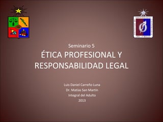 Seminario 5
ÉTICA PROFESIONAL Y
RESPONSABILIDAD LEGAL
Luis Daniel Carreño Luna
Dr. Matías San Martín
Integral del Adulto
2013
 