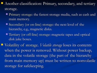 Another classification: Primary, secondary, and tertiary storage.  Primary storage : the fastest storage media, such as cash and main memory.  Secondary (or on-line) storage : the next level of the hierarchy, e.g., magnetic disks.  Tertiary (or off-line) storage : magnetic tapes and optical disk juke boxes.  Volatility of storage .  Volatile storage  loses its contents when the power is removed. Without power backup, data in the volatile storage (the part of the hierarchy from main memory up) must be written to nonvolatile storage for safekeeping.  