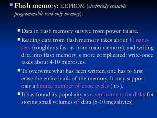 Flash memory :  EEPROM ( electrically erasable programmable read-only memory ).  Data in flash memory survive from power failure.  Reading data from flash memory takes about  10 nano-secs  (roughly as fast as from main memory), and writing data into flash memory is more complicated: write-once takes about 4-10 microsecs.  To overwrite what has been written, one has to first erase the entire bank of the memory. It may support only a  limited number of erase cycles  ( to ).  It has found its popularity as a  replacement for disks  for storing small volumes of data (5-10 megabytes ).   
