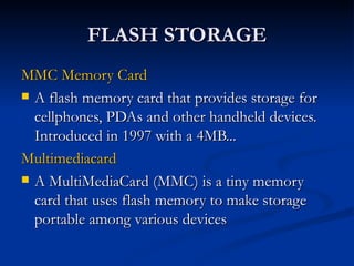 FLASH STORAGE MMC Memory Card   A flash memory card that provides storage for cellphones, PDAs and other handheld devices. Introduced in 1997 with a 4MB...  Multimediacard   A MultiMediaCard (MMC) is a tiny memory card that uses flash memory to make storage portable among various devices  