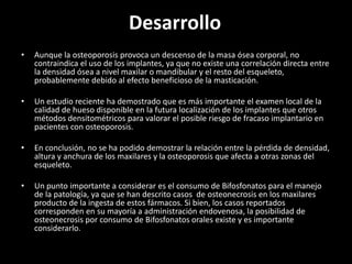 Desarrollo
•   Aunque la osteoporosis provoca un descenso de la masa ósea corporal, no
    contraindica el uso de los implantes, ya que no existe una correlación directa entre
    la densidad ósea a nivel maxilar o mandibular y el resto del esqueleto,
    probablemente debido al efecto beneficioso de la masticación.

•   Un estudio reciente ha demostrado que es más importante el examen local de la
    calidad de hueso disponible en la futura localización de los implantes que otros
    métodos densitométricos para valorar el posible riesgo de fracaso implantario en
    pacientes con osteoporosis.

•   En conclusión, no se ha podido demostrar la relación entre la pérdida de densidad,
    altura y anchura de los maxilares y la osteoporosis que afecta a otras zonas del
    esqueleto.

•   Un punto importante a considerar es el consumo de Bifosfonatos para el manejo
    de la patología, ya que se han descrito casos de osteonecrosis en los maxilares
    producto de la ingesta de estos fármacos. Si bien, los casos reportados
    corresponden en su mayoría a administración endovenosa, la posibilidad de
    osteonecrosis por consumo de Bifosfonatos orales existe y es importante
    considerarlo.
 