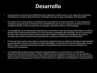 Desarrollo
•   Los pacientes con artrosis de la ATM presentan crepitación y disminución en el rango de movimientos
    mandibulares, siendo la alteración de la morfología articular el rasgo radiológico más destacable.

•   En ningún caso se contraindica la rehabilitación con implantes en estos pacientes. Si sería importante
    manejar la carga articular al momento de la rehabilitación por lo que un aparato interoclusal sería un
    complemento útil. Si esta situación fue un hallazgo, importante derivar al reumatólogo.

•   La necesidad de un monitoreo post operatorio es inminente en este tipo de pacientes dada su condición
    de poco flujo salival siendo proclives a la caries dental y a patologías periodontales, de allí la necesidad
    de informarle al paciente sobre la importancia de los hábitos de higiene y la obligación de asistir a
    consultas de control y mantenimiento periodontal, protésico y restaurador frecuentemente.

•   El éxito del tratamiento restaurador en el paciente diagnosticado con Síndrome de Sjögren dependerá de
    la severidad del síndrome y la experiencia del odontólogo. La selección del material restaurador resulta
    difícil, ya que no existen estudios que evalúen el comportamiento clínico y la funcionalidad de los
    mismos en los pacientes.

•   La rehabilitación protésica sobre implantes oseointegrados se ha convertido en un alternativa
    terapéutica altamente predecible y exitosa. Debido a que los implantes dentales no son susceptibles a
    caries se ha descrito recientemente la colocación exitosa de implantes en pacientes con SS, pero existen
    pocos estudios a largo plazo en relación al tratamiento con implantes oseointegrados en estos pacientes.
 
