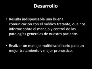 Desarrollo

• Resulta indispensable una buena
  comunicación con el médico tratante, que nos
  informe sobre el manejo y control de las
  patologías generales de nuestro paciente.

• Realizar un manejo multidisciplinario para un
  mejor tratamiento y mejor pronóstico.
 