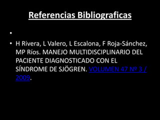 Referencias Bibliograficas
•
• H Rivera, L Valero, L Escalona, F Roja-Sánchez,
  MP Ríos. MANEJO MULTIDISCIPLINARIO DEL
  PACIENTE DIAGNOSTICADO CON EL
  SÍNDROME DE SJÖGREN. VOLUMEN 47 Nº 3 /
  2009.
 