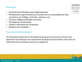 Diferenciais

• Profissionais certificados pelo Google Adwords;
• Planejamento e gerenciamento de acordo com as necessidades de cada
  campanha: por tráfego, conversão, cadastros, etc;
• Geramos tráfego qualificado ao cliente;
• Estratégia de comunicação;
• Gestão e otimização de campanhas;
• Relatórios de resultados.

O que são Links Patrocinados?

Os links patrocinados são os resultados de pesquisa em forma de anúncios que
aparecem com destaque nos mecanismos de pesquisa posicionados acima e/ou ao
lado direito dos resultados naturais (ou orgânicos).
 