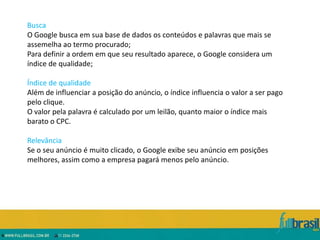 Busca
O Google busca em sua base de dados os conteúdos e palavras que mais se
assemelha ao termo procurado;
Para definir a ordem em que seu resultado aparece, o Google considera um
índice de qualidade;

Índice de qualidade
Além de influenciar a posição do anúncio, o índice influencia o valor a ser pago
pelo clique.
O valor pela palavra é calculado por um leilão, quanto maior o índice mais
barato o CPC.

Relevância
Se o seu anúncio é muito clicado, o Google exibe seu anúncio em posições
melhores, assim como a empresa pagará menos pelo anúncio.
 