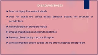 DISADVANTAGES
 Does not display fine anatomic details
 Does not display fine carious lesions, periapical disease, fine structures of
periodontium.
 Proximal surface of premolars overlap
 Unequal magnification and geometric distortion
 Presence of overlapping structures like spine.
 Clinically important objects outside the line of focus distorted or not present
 