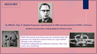 In 1946 Dr. Yrjo. V. Paatero Proposed, experimented in 1948 and demonstrated (1949) a slit beam
method of panoramic radiography for dental arches
HISTORY
While the patient moved by means of a rotating chair; the
exposure was made by a narrow beam of x rays emitted
through a slit collimator.
A separate radiograph was taken for each jaw. The x ray
source was stationary.
 