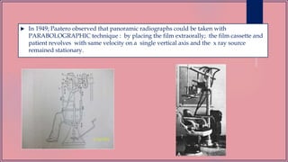  In 1949; Paatero observed that panoramic radiographs could be taken with
PARABOLOGRAPHIC technique : by placing the film extraorally; the film cassette and
patient revolves with same velocity on a single vertical axis and the x ray source
remained stationary.
 
