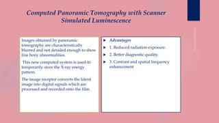 Computed Panoramic Tomography with Scanner
Simulated Luminescence
Images obtained by panoramic
tomography are characteristically
blurred and not detailed enough to show
fine bony abnormalities.
This new computed system is used to
temporarily store the X-ray energy
pattern.
The image receptor converts the latent
image into digital signals which are
processed and recorded onto the film.
 Advantages
 1. Reduced radiation exposure.
 2. Better diagnostic quality.
 3. Contrast and spatial frequency
enhancement
 