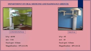 DEPARTMENT OF ORAL MEDICINE AND RADIOLOGY (RRDCH)
CONVENTIONAL DIGITAL
kVp – 60-90
mA - 3-16
Focal spot – 0.5mm
Magnification – 19% (1:1.19)
kVp – 85
mA - 10
Focal spot – 0.5mm
Magnification – 20% (1:1.2)
 