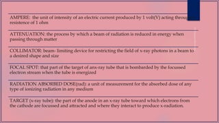 AMPERE: the unit of intensity of an electric current produced by 1 volt(V) acting through a
resistence of 1 ohm
ATTENUATION: the process by which a beam of radiation is reduced in energy when
passing through matter
COLLIMATOR: beam- limiting device for restricting the field of x-ray photons in a beam to
a desired shape and size
FOCAL SPOT: that part of the target of anx-ray tube that is bombarded by the focussed
electron stream when the tube is energized
RADIATION ABSORBED DOSE(rad): a unit of measurement for the absorbed dose of any
type of ionizing radiation in any medium
TARGET (x-ray tube): the part of the anode in an x-ray tube toward which electrons from
the cathode are focussed and attracted and where they interact to produce x-radiation.
 