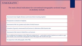The main clinical indications for conventional tomographic sectional images
in dentistry include:
Assessment of jaw height, thickness and texture before inserting implants
Postoperative evaluation of implants
Assessment of the size, position and extent of antral tumours
Evaluation of grossly comminuted facial fractures to determine all the fracture sites
Assessment of the extent of orbital blow-out fractures
As an additional investigation of the TMJ and condylar head — particularly useful if patients are unable to open
their mouths, since most other radiographs of the TMJ require the mouth to be open
In conjunction with arthrography of the TMJ.
TOMOGRAPHY
 