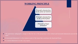WORKING PRINCIPLE
Principle of projection
in the plane of rotation
Principle of projection
in the vertical plane
Principle of layer
formation
 The panoramic radiograph is unique in that the foci of the projection in the vertical and horizontal dimensions are not the
same.
 In horizontal dimension it is the rotation center of the beam that constitutes the functional focus.
 In vertical dimension it is the x-ray source.
 