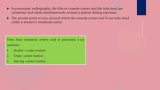  In panoramic radiography, the film or cassette carrier and the tube head are
connected and rotate simultaneously around a patient during exposure.
 The pivotal point or axis, around which the cassette carrier and X-ray tube head
rotate is termed a rotational center.
Three basic rotational centers used in panoramic x-ray
machines
1. Double – center rotation
2. Triple –center rotation
3. Moving –center rotation
 