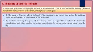 3. Principle of layer formation
In Rotational panoramic radiography, the film is not stationary. Film is attached to the rotating system and
moves in the same direction as the beam, although at a slower speed.
 If film speed is slow, this affects the length of the image recorded on the film, so that the registered
image is foreshortened in the direction of the movement.
 By carefully choosing the speed of the moving film, it is possible to reduce the horizontal
magnification until it just matches the vertical magnification for one particular curved plane within the
object.
 
