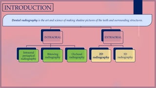 INTRODUCTION
INTRAORAL
Intraoral
periapical
radiography
Bitewing
radiography
Occlusal
radiography
EXTRAORAL
2D
radiography
3D
radiography
Dental radiography is the art and science of making shadow pictures of the teeth and surrounding structures.
 