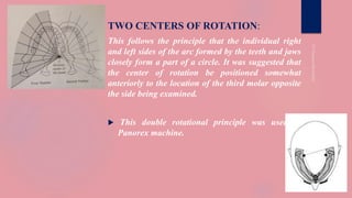 TWO CENTERS OF ROTATION:
This follows the principle that the individual right
and left sides of the arc formed by the teeth and jaws
closely form a part of a circle. It was suggested that
the center of rotation be positioned somewhat
anteriorly to the location of the third molar opposite
the side being examined.
 This double rotational principle was used in
Panorex machine.
 