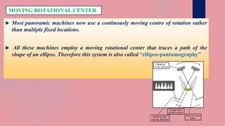  Most panoramic machines now use a continously moving centre of rotation rather
than multiple fixed locations.
 All these machines employ a moving rotational center that traces a path of the
shape of an ellipse. Therefore this system is also called “ellipso-pantomography”
MOVING ROTATIONAL CENTER:
 
