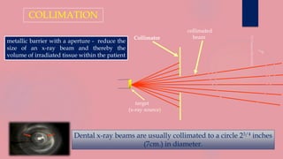 collimated
beamCollimator
target
(x-ray source)
COLLIMATION
Dental x-ray beams are usually collimated to a circle 23/4 inches
(7cm.) in diameter.
metallic barrier with a aperture - reduce the
size of an x-ray beam and thereby the
volume of irradiated tissue within the patient
 