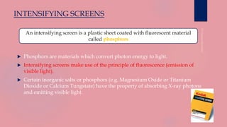 INTENSIFYING SCREENS
 Phosphors are materials which convert photon energy to light.
 Intensifying screens make use of the principle of fluorescence (emission of
visible light).
 Certain inorganic salts or phosphors (e.g. Magnesium Oxide or Titanium
Dioxide or Calcium Tungstate) have the property of absorbing X-ray photons
and emitting visible light.
An intensifying screen is a plastic sheet coated with fluorescent material
called phosphors
 
