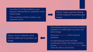  Less than 1% of the incident x-rays
interact with the film to contribute to the
latent image
 The sensitivity of film to direct x-ray
exposure is low
 Intensifying screens convert the remnant
radiation to visible light to produce the
latent image
 Act as an amplifier of the remnant
radiation
 An intensifying screen and film
combination makes the image receptor
system 10 to 60 times more sensitive than
when the film is used alone.
Hence, large exposure doses
will be required to produce an
image
Hence, lower radiation dose
will be sufficient to produce an
image
 