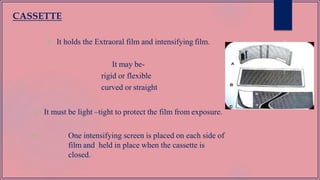  It holds the Extraoral film and intensifying film.
It may be-
rigid or flexible
curved or straight
 It must be light –tight to protect the film from exposure.
 One intensifying screen is placed on each side of
film and held in place when the cassette is
closed.
CASSETTE
 