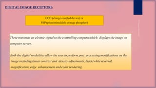 These transmits an electric signal to the controlling computer,which displays the image on
computer screen.
Both the digital modalities allow the user to perform post processing modifications on the
image including linear contrast and density adjustments, black/white reversal,
magnification, edge enhancement and color rendering.
DIGITAL IMAGE RECEPTORS
CCD (charge coupled device) or
PSP (photostimulable storage phosphor)
 