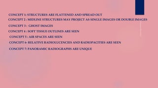 CONCEPT 1: STRUCTURES ARE FLATTENED AND SPREAD OUT
CONCEPT 2 : MIDLINE STRUCTURES MAY PROJECT AS SINGLE IMAGES OR DOUBLE IMAGES
CONCEPT 3 : GHOST IMAGES
CONCEPT 4 : SOFT TISSUE OUTLINES ARE SEEN
CONCEPT 5 : AIR SPACES ARE SEEN
CONCEPT 6- RELATIVE RADIOLUCENCIES AND RADIOPACITIES ARE SEEN
CONCEPT 7: PANORAMIC RADIOGRAPHS ARE UNIQUE
 