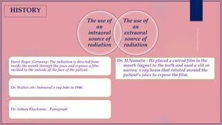 The use of
an
intraoral
source of
radiation
The use of
an
extraoral
source of
radiation
Horst Beger ;Germany- The radiation is directed from
inside the mouth through the jaws and exposes a film
molded to the outside of the face of the patient.
Dr. Walter ott: Intraoral x ray tube in 1946.
Dr. Sidney Blackman : Panograph
Dr. H.Numata - He placed a curved film in the
mouth lingual to the teeth and used a slit or
narrow x ray beam that rotated around the
patient’s jaws to expose the film.
HISTORY
 