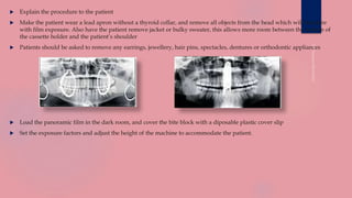  Explain the procedure to the patient
 Make the patient wear a lead apron without a thyroid collar, and remove all objects from the head which will interfere
with film exposure. Also have the patient remove jacket or bulky sweater, this allows more room between the bottom of
the cassette holder and the patient’s shoulder
 Patients should be asked to remove any earrings, jewellery, hair pins, spectacles, dentures or orthodontic appliances
 Load the panoramic film in the dark room, and cover the bite block with a diposable plastic cover slip
 Set the exposure factors and adjust the height of the machine to accommodate the patient.
 
