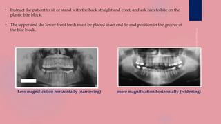 • Instruct the patient to sit or stand with the back straight and erect, and ask him to bite on the
plastic bite block.
• The upper and the lower front teeth must be placed in an end-to-end position in the groove of
the bite block.
Less magnification horizontally (narrowing) more magnification horizontally (widening)
 