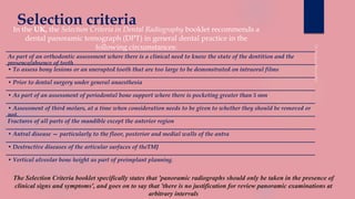Selection criteriaIn the UK, the Selection Criteria in Dental Radiography booklet recommends a
dental panoramic tomograph (DPT) in general dental practice in the
following circumstances:
As part of an orthodontic assessment where there is a clinical need to know the state of the dentition and the
presence/absence of teeth
• To assess bony lesions or an unerupted tooth that are too large to be demonstrated on intraoral films
• Prior to dental surgery under general anaesthesia
• As part of an assessment of periodontal bone support where there is pocketing greater than 5 mm
• Assessment of third molars, at a time when consideration needs to be given to whether they should be removed or
not.
Fractures of all parts of the mandible except the anterior region
• Antral disease — particularly to the floor, posterior and medial walls of the antra
• Destructive diseases of the articular surfaces of theTMJ
• Vertical alveolar bone height as part of preimplant planning.
The Selection Criteria booklet specifically states that 'panoramic radiographs should only be taken in the presence of
clinical signs and symptoms', and goes on to say that 'there is no justification for review panoramic examinations at
arbitrary intervals
 
