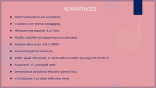 ADVANTAGES
 Patient convenience and compliance.
 In patients with trismus and gagging.
 Minimum time required -3 to 4 min.
 Maxilla, mandible and supporting structures seen.
 Radiation dose is low -1/3 of IOPAR
 Visual aid in patient education.
 Better visual relationship of teeth with each other and adjacent structures.
 Assessment of unerupted teeth.
 Demonstrates periodontal disease in general way.
 In localization of an object with other views.
 