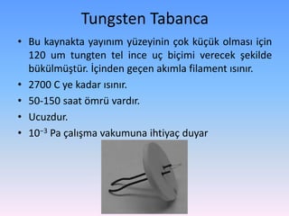 Tungsten Tabanca
• Bu kaynakta yayınım yüzeyinin çok küçük olması için
120 um tungten tel ince uç biçimi verecek şekilde
bükülmüştür. İçinden geçen akımla filament ısınır.
• 2700 C ye kadar ısınır.
• 50-150 saat ömrü vardır.
• Ucuzdur.
• 10−3 Pa çalışma vakumuna ihtiyaç duyar
 