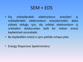 • Dış orbitallerdeki elektronların enerjileri iç
orbitallerdeki elektronların enerjilerinden daha
yüksek olduğu için, dış orbital elektronların iç
orbitalleri doldururken belli bir miktar enerji
kaybetmek zorundadır.
• Bu kaybedilen enerji x-ışını şeklide ortaya çıkar.
• Energy Dispersive Spektrometry
SEM + EDS
 