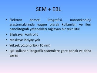 • Elektron demeti litografisi, nanoteknoloji
araştırmalarında yaygın olarak kullanılan ve ileri
nanolitografi yetenekleri sağlayan bir tekniktir.
• Bilgisayar kontrollü
• Maskeye ihtiyaç yok
• Yüksek çözünürlük (10 nm)
• Işık kullanan litografik sistemlere göre pahalı ve daha
yavaş
SEM + EBL
 
