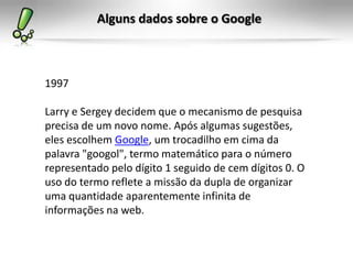 Alguns dados sobre o Google
1997
Larry e Sergey decidem que o mecanismo de pesquisa
precisa de um novo nome. Após algumas sugestões,
eles escolhem Google, um trocadilho em cima da
palavra "googol", termo matemático para o número
representado pelo dígito 1 seguido de cem dígitos 0. O
uso do termo reflete a missão da dupla de organizar
uma quantidade aparentemente infinita de
informações na web.
 