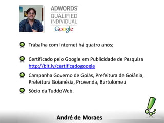 André de Moraes
Trabalha com Internet há quatro anos;
Certificado pelo Google em Publicidade de Pesquisa
http://bit.ly/certificadogoogle
Campanha Governo de Goiás, Prefeitura de Goiânia,
Prefeitura Goianésia, Provenda, Bartolomeu
Sócio da TuddoWeb.
 