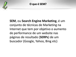 O que é SEM?
SEM, ou Search Engine Marketing, é um
conjunto de técnicas de Marketing na
Internet que tem por objetivo o aumento
de performance de um website nas
páginas de resultado (SERPs) de um
buscador (Google, Yahoo, Bing etc)
 