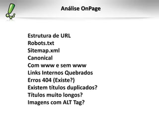 Análise OnPage
Estrutura de URL
Robots.txt
Sitemap.xml
Canonical
Com www e sem www
Links Internos Quebrados
Erros 404 (Existe?)
Existem títulos duplicados?
Títulos muito longos?
Imagens com ALT Tag?
 