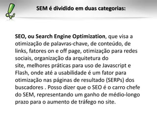 SEM é dividido em duas categorias:
SEO, ou Search Engine Optimization, que visa a
otimização de palavras-chave, de conteúdo, de
links, fatores on e off page, otimização para redes
sociais, organização da arquitetura do
site, melhores práticas para uso de Javascript e
Flash, onde até a usabilidade é um fator para
otimização nas páginas de resultado (SERPs) dos
buscadores . Posso dizer que o SEO é o carro chefe
do SEM, representando um ganho de médio-longo
prazo para o aumento de tráfego no site.
 