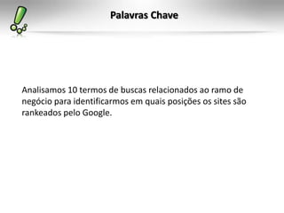 Palavras Chave
Analisamos 10 termos de buscas relacionados ao ramo de
negócio para identificarmos em quais posições os sites são
rankeados pelo Google.
 