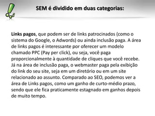 SEM é dividido em duas categorias:
Links pagos, que podem ser de links patrocinados (como o
sistema do Google, o Adwords) ou ainda inclusão paga. A área
de links pagos é interessante por oferecer um modelo
chamado PPC (Pay per click), ou seja, você paga
proporcionalmente à quantidade de cliques que você recebe.
Já na área de inclusão paga, o webmaster paga pela exibição
do link do seu site, seja em um diretório ou em um site
relacionado ao assunto. Comparado ao SEO, podemos ver a
área de Links pagos, como um ganho de curto-médio prazo,
sendo que ele fica praticamente estagnado em ganhos depois
de muito tempo.
 