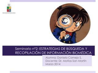Seminario nº2: ESTRATEGIAS DE BÚSQUEDA Y
RECOPILACIÓN DE INFORMACIÓN BIOMÉDICA
Alumna: Daniela Cornejo S.
Docente: Dr. Matías San Martín
Marzo 2014
 