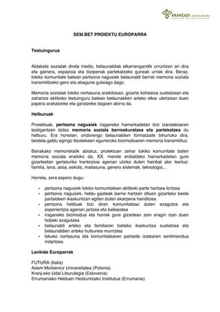 SEM.BET PROIEKTU EUROPARRA 
Testuingurua 
Aldaketa sozialak direla medio, belaunaldiak elkarrengandik urruntzen ari dira 
eta gainera, espazioa eta bizipenak partekatzeko guneak urriak dira. Beraz, 
tokiko komunitate batean pertsona nagusiek belaunaldi berriei memoria soziala 
transmititzeko gero eta abagune gutxiago dago. 
Memoria sozialak tokiko nortasuna eraikitzean, gizarte kohesioa sustatzean eta 
zahartze aktiboko testuinguru batean belaunaldien arteko elkar ulertzean duen 
papera arakatzeke eta garatzeke dagoen alorra da. 
Helburuak 
Proiektuak, pertsona nagusiek iraganeko hamarkadetan bizi izandakoaren 
testigantzen bidez memoria soziala berreskuratzea eta partekatzea du 
helburu. Era honetan, ondorengo belaunaldien formatzaile bihurtuko dira, 
bestela galdu egingo litzatekeen eguneroko bizimoduaren memoria transmitituz. 
Banakako memorietatik abiatuz, proiektuan zehar tokiko komunitate baten 
memoria soziala eraikiko da, XX. mende erdialdeko hamarkadetan gure 
gizarteetan gertaturiko trantsizioa agerian utziko duten hainbat alor ikertuz: 
familia, lana, aisia, eskola, maitasuna, genero sistemak, teknologia… 
Horrela, zera espero dugu: 
• pertsona nagusiek tokiko komunitatean aktiboki parte hartzea lortzea 
• pertsona nagusiek, heldu gazteak barne hartzen dituen gizarteko beste 
partaideen ikaskuntzan egiten duten ekarpena handitzea 
• pertsona helduak bizi diren komunitateaz duten ezagutza eta 
esperientzia agerian jartzea eta balioestea 
• iraganeko bizimodua eta horrek gure gizartean zein eragin izan duen 
hobeki ezagutzea 
• belaunaldi arteko eta familiaren baitako ikaskuntza sustatzea eta 
belaunaldien arteko hutsunea murriztea 
• lekuko nortasuna eta komunitatearen partaide izatearen sentimendua 
indartzea. 
Lankide Europarrak 
FUTURA (Italia) 
Adam Mickievicz Universitatea (Polonia) 
Kranj-eko Udal Liburutegia (Eslovenia) 
Errumaniako Helduen Hezkuntzako Institutua (Errumania) 
 