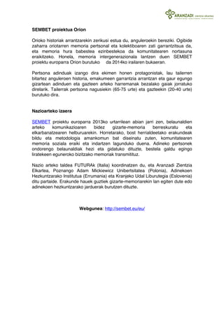 SEMBET proiektua Orion 
Orioko historiak arrantzarekin zerikusi estua du, anguleroekin bereziki. Ogibide 
zaharra oriotarren memoria pertsonal eta kolektiboaren zati garrantzitsua da, 
eta memoria hura babestea ezinbestekoa da komunitatearen nortasuna 
eraikitzeko. Honela, memoria intergenerazionala lantzen duen SEMBET 
proiektu europarra Orion burutuko da 2014ko irailaren bukaeran. 
Pertsona adinduak izango dira ekimen honen protagonistak, lau tailerren 
bitartez anguleroen historia, emakumeen garrantzia arrantzan eta gaur egungo 
gizartean adinduen eta gazteen arteko harremanak bezalako gaiak jorratuko 
direlarik. Tailerrak pertsona nagusiekin (65-75 urte) eta gazteekin (20-40 urte) 
burutuko dira. 
Nazioarteko izaera 
SEMBET proiektu europarra 2013ko urtarrilean abian jarri zen, belaunaldien 
arteko komunikazioaren bidez gizarte-memoria berreskuratu eta 
elkarbanatzearen helburuarekin. Horretarako, bost herrialdeetako erakundeak 
bildu eta metodologia amankomun bat diseinatu zuten, komunitatearen 
memoria soziala eraiki eta indartzen lagunduko duena. Adineko pertsonek 
ondorengo belaunaldiak hezi eta gidatuko dituzte, bestela galdu egingo 
liratekeen eguneroko bizitzako memoriak transmitituz. 
Nazio arteko taldea FUTURAk (Italia) koordinatzen du, eta Aranzadi Zientzia 
Elkartea, Poznango Adam Mickiewicz Unibertsitatea (Polonia), Adinekoen 
Hezkuntzarako Institutua (Errumania) eta Kranjeko Udal Liburutegia (Eslovenia) 
ditu partaide. Erakunde hauek guztiek gizarte-memoriarekin lan egiten dute edo 
adinekoen hezkuntzarako jarduerak burutzen dituzte. 
Webgunea: http://sembet.eu/eu/ 
