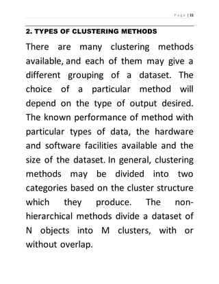 P a g e | 11 
2. TYPES OF CLUSTERING METHODS 
There are many clustering methods 
available, and each of them may give a 
different grouping of a dataset. The 
choice of a particular method will 
depend on the type of output desired. 
The known performance of method with 
particular types of data, the hardware 
and software facilities available and the 
size of the dataset. In general, clustering 
methods may be divided into two 
categories based on the cluster structure 
which they produce. The non-hierarchical 
methods divide a dataset of 
N objects into M clusters, with or 
without overlap. 
 