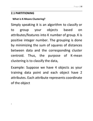 P a g e | 12 
2.1 PARTITIONING 
What is K-Means Clustering? 
Simply speaking it is an algorithm to classify or 
to group your objects based on 
attributes/features into K number of group. K is 
positive integer number. The grouping is done 
by minimizing the sum of squares of distances 
between data and the corresponding cluster 
centroid. Thus, the purpose of K-mean 
clustering is to classify the data, 
Example: Suppose we have 4 objects as your 
training data point and each object have 2 
attributes. Each attribute represents coordinate 
of the object 
. 
 