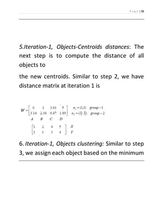 P a g e | 21 
5.Iteration-1, Objects-Centroids distances: The 
next step is to compute the distance of all 
objects to 
the new centroids. Similar to step 2, we have 
distance matrix at iteration 1 is 
6. Iteration-1, Objects clustering: Similar to step 
3, we assign each object based on the minimum 
 